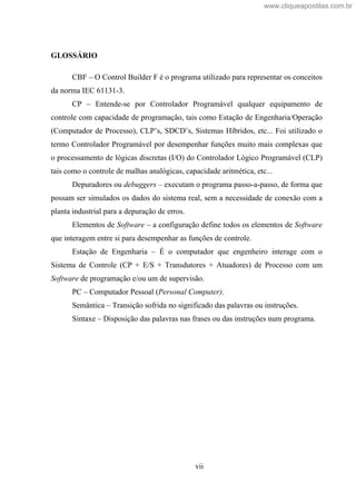 vii
GLOSSÁRIO
CBF O Control Builder F é o programa utilizado para representar os conceitos
da norma IEC 61131-3.
CP Entende-se por Controlador Programável qualquer equipamento de
controle com capacidade de programação, tais como Estação de Engenharia/Operação
(Computador de Processo), CLP s, SDCD s, Sistemas Híbridos, etc... Foi utilizado o
termo Controlador Programável por desempenhar funções muito mais complexas que
o processamento de lógicas discretas (I/O) do Controlador Lógico Programável (CLP)
tais como o controle de malhas analógicas, capacidade aritmética, etc...
Depuradores ou debuggers executam o programa passo-a-passo, de forma que
possam ser simulados os dados do sistema real, sem a necessidade de conexão com a
planta industrial para a depuração de erros.
Elementos de Software a configuração define todos os elementos de Software
que interagem entre si para desempenhar as funções de controle.
Estação de Engenharia É o computador que engenheiro interage com o
Sistema de Controle (CP + E/S + Transdutores + Atuadores) de Processo com um
Software de programação e/ou um de supervisão.
PC Computador Pessoal (Personal Computer).
Semântica Transição sofrida no significado das palavras ou instruções.
Sintaxe Disposição das palavras nas frases ou das instruções num programa.
www.cliqueapostilas.com.br
 