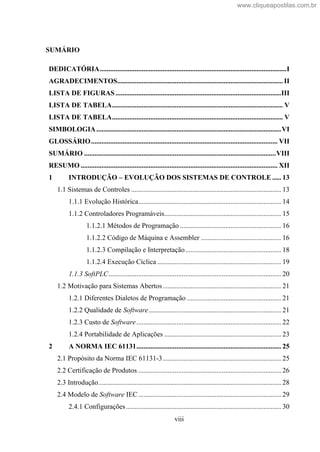 viii
SUMÁRIO
DEDICATÓRIA...........................................................................................................I
AGRADECIMENTOS............................................................................................... II
LISTA DE FIGURAS ...............................................................................................III
LISTA DE TABELA.................................................................................................. V
LISTA DE TABELA.................................................................................................. V
SIMBOLOGIA..........................................................................................................VI
GLOSSÁRIO........................................................................................................... VII
SUMÁRIO ..............................................................................................................VIII
RESUMO ................................................................................................................. XII
1 INTRODUÇÃO EVOLUÇÃO DOS SISTEMAS DE CONTROLE ..... 13
1.1 Sistemas de Controles ...................................................................................... 13
1.1.1 Evolução Histórica.................................................................................. 14
1.1.2 Controladores Programáveis................................................................... 15
1.1.2.1 Métodos de Programação .......................................................... 16
1.1.2.2 Código de Máquina e Assembler .............................................. 16
1.1.2.3 Compilação e Interpretação....................................................... 18
1.1.2.4 Execução Cíclica ....................................................................... 19
1.1.3 SoftPLC................................................................................................... 20
1.2 Motivação para Sistemas Abertos.................................................................... 21
1.2.1 Diferentes Dialetos de Programação ...................................................... 21
1.2.2 Qualidade de Software............................................................................ 21
1.2.3 Custo de Software................................................................................... 22
1.2.4 Portabilidade de Aplicações ................................................................... 23
2 A NORMA IEC 61131................................................................................... 25
2.1 Propósito da Norma IEC 61131-3.................................................................... 25
2.2 Certificação de Produtos .................................................................................. 26
2.3 Introdução......................................................................................................... 28
2.4 Modelo de Software IEC.................................................................................. 29
2.4.1 Configurações......................................................................................... 30
www.cliqueapostilas.com.br
 