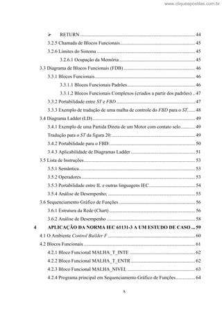 x
RETURN ............................................................................................... 44
3.2.5 Chamada de Blocos Funcionais.............................................................. 45
3.2.6 Limites do Sistema ................................................................................. 45
3.2.6.1 Ocupação da Memória............................................................... 45
3.3 Diagrama de Blocos Funcionais (FDB) ........................................................... 46
3.3.1 Blocos Funcionais................................................................................... 46
3.3.1.1 Blocos Funcionais Padrões........................................................ 46
3.3.1.2 Blocos Funcionais Complexos (criados a partir dos padrões) .. 47
3.3.2 Portabilidade entre ST e FBD ................................................................. 47
3.3.3 Exemplo de tradução de uma malha de controle do FBD para o ST...... 48
3.4 Diagrama Ladder (LD)..................................................................................... 49
3.4.1 Exemplo de uma Partida Direta de um Motor com contato selo............ 49
Tradução para o ST da figura 20:..................................................................... 49
3.4.2 Portabilidade para o FBD: ...................................................................... 50
3.4.3 Aplicabilidade de Diagramas Ladder ..................................................... 51
3.5 Lista de Instruções............................................................................................ 53
3.5.1 Semântica................................................................................................ 53
3.5.2 Operadores.............................................................................................. 53
3.5.3 Portabilidade entre IL e outras linguagens IEC...................................... 54
3.5.4 Análise de Desempenho; ........................................................................ 55
3.6 Sequenciamento Gráfico de Funções............................................................... 56
3.6.1 Estrutura da Rede (Chart)....................................................................... 56
3.6.2 Análise de Desempenho ......................................................................... 58
4 APLICAÇÃO DA NORMA IEC 61131-3 A UM ESTUDO DE CASO ... 59
4.1 O Ambiente Control Builder F ........................................................................ 60
4.2 Blocos Funcionais ............................................................................................ 61
4.2.1 Bloco Funcional MALHA_T_INTE ...................................................... 62
4.2.2 Bloco Funcional MALHA_T_ENTR..................................................... 62
4.2.3 Bloco Funcional MALHA_NIVEL........................................................ 63
4.2.4 Programa principal em Sequenciamento Gráfico de Funções................ 64
www.cliqueapostilas.com.br
 