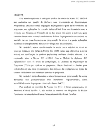 xii
RESUMO
Este trabalho apresenta as vantagens práticas da adoção da Norma IEC 61131-3
que padroniza um modelo de Software para programação de Controladores
Programáveis utilizando cinco linguagens de programação para desenvolvimento de
programas para aplicações de controle industrial.Será feita uma introdução com a
evolução dos Sistemas de Controle até os dias atuais bem como a motivação para
sistemas abertos onde se deseja minimizar os dialetos de programação encontrados no
mercado para as cinco linguagens de programação da norma e se portar aplicações
existentes de uma plataforma de hardware antiga para novos sistemas.
No capítulo 2, tem-se uma introdução da norma com a trajetória da norma ao
longo do tempo, as oito partes da Norma IEC 61131 (sendo que a terceira é a que se
estuda), sua certificação de produtos (softwares) conforme critérios adotados. E a
explanação sobre a Norma IEC 61131-3. Com o Modelo de Software IEC
representando todos os níveis de configuração, as Unidades de Organização de
Programas (POU) que replicam os programas, blocos funcionais e funções para
reutiliza-los em uma nova programação e dois métodos de configuração do tempo de
ciclo de varredura de uma tarefa que processa os programas.
No capítulo 3 serão abordadas as cinco linguagens de programação da norma
destacando suas particularidades mais importantes respectivamente, como
portabilidades entre linguagens e otimização do uso da CPU.
Para analisar os conceitos da Norma IEC 61131-3 foram programadas, no
Ambiente Control Builder F, três malhas de controle em Diagrama de Blocos
Funcionais, para depois inserí-las no Sequenciamento Gráfico de Funções.
www.cliqueapostilas.com.br
 
