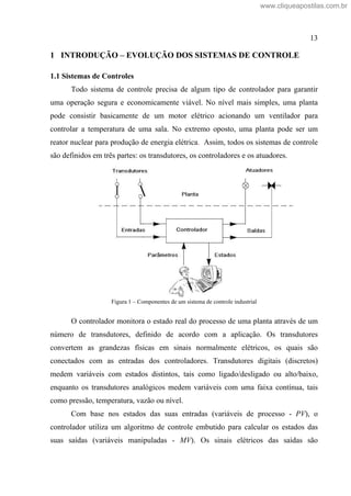13
1 INTRODUÇÃO EVOLUÇÃO DOS SISTEMAS DE CONTROLE
1.1 Sistemas de Controles
Todo sistema de controle precisa de algum tipo de controlador para garantir
uma operação segura e economicamente viável. No nível mais simples, uma planta
pode consistir basicamente de um motor elétrico acionando um ventilador para
controlar a temperatura de uma sala. No extremo oposto, uma planta pode ser um
reator nuclear para produção de energia elétrica. Assim, todos os sistemas de controle
são definidos em três partes: os transdutores, os controladores e os atuadores.
Figura 1 Componentes de um sistema de controle industrial
O controlador monitora o estado real do processo de uma planta através de um
número de transdutores, definido de acordo com a aplicação. Os transdutores
convertem as grandezas físicas em sinais normalmente elétricos, os quais são
conectados com as entradas dos controladores. Transdutores digitais (discretos)
medem variáveis com estados distintos, tais como ligado/desligado ou alto/baixo,
enquanto os transdutores analógicos medem variáveis com uma faixa contínua, tais
como pressão, temperatura, vazão ou nível.
Com base nos estados das suas entradas (variáveis de processo - PV), o
controlador utiliza um algoritmo de controle embutido para calcular os estados das
suas saídas (variáveis manipuladas - MV). Os sinais elétricos das saídas são
www.cliqueapostilas.com.br
 