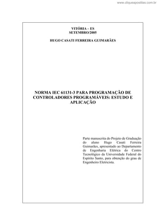 VITÓRIA ES
SETEMBRO/2005
HUGO CASATI FERREIRA GUIMARÃES
NORMA IEC 61131-3 PARA PROGRAMAÇÃO DE
CONTROLADORES PROGRAMÁVEIS: ESTUDO E
APLICAÇÃO
Parte manuscrita do Projeto de Graduação
do aluno Hugo Casati Ferreira
Guimarães, apresentado ao Departamento
de Engenharia Elétrica do Centro
Tecnológico da Universidade Federal do
Espírito Santo, para obtenção do grau de
Engenheiro Eletricista.
www.cliqueapostilas.com.br
 