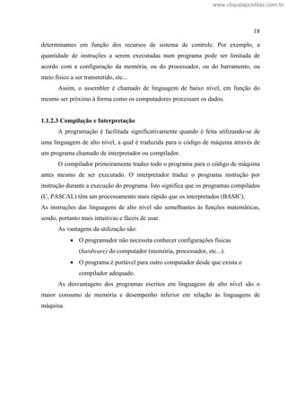 18
determinantes em função dos recursos de sistema de controle. Por exemplo, a
quantidade de instruções a serem executadas num programa pode ser limitada de
acordo com a configuração da memória, ou do processador, ou do barramento, ou
meio físico a ser transmitido, etc...
Assim, o assembler é chamado de linguagem de baixo nível, em função do
mesmo ser próximo à forma como os computadores processam os dados.
1.1.2.3 Compilação e Interpretação
A programação é facilitada significativamente quando é feita utilizando-se de
uma linguagem de alto nível, a qual é traduzida para o código de máquina através de
um programa chamado de interpretador ou compilador.
O compilador primeiramente traduz todo o programa para o código de máquina
antes mesmo de ser executado. O interpretador traduz o programa instrução por
instrução durante a execução do programa. Isto significa que os programas compilados
(C, PASCAL) têm um processamento mais rápido que os interpretados (BASIC).
As instruções das linguagens de alto nível são semelhantes às funções matemáticas,
sendo, portanto mais intuitivas e fáceis de usar.
As vantagens da utilização são:
O programador não necessita conhecer configurações físicas
(hardware) do computador (memória, processador, etc...).
O programa é portável para outro computador desde que exista o
compilador adequado.
As desvantagens dos programas escritos em linguagens de alto nível são o
maior consumo de memória e desempenho inferior em relação às linguagens de
máquina.
www.cliqueapostilas.com.br
 