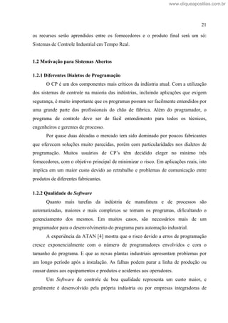 21
os recursos serão aprendidos entre os fornecedores e o produto final será um só:
Sistemas de Controle Industrial em Tempo Real.
1.2 Motivação para Sistemas Abertos
1.2.1 Diferentes Dialetos de Programação
O CP é um dos componentes mais críticos da indústria atual. Com a utilização
dos sistemas de controle na maioria das indústrias, incluindo aplicações que exigem
segurança, é muito importante que os programas possam ser facilmente entendidos por
uma grande parte dos profissionais do chão de fábrica. Além do programador, o
programa de controle deve ser de fácil entendimento para todos os técnicos,
engenheiros e gerentes de processo.
Por quase duas décadas o mercado tem sido dominado por poucos fabricantes
que oferecem soluções muito parecidas, porém com particularidades nos dialetos de
programação. Muitos usuários de CP s têm decidido eleger no mínimo três
fornecedores, com o objetivo principal de minimizar o risco. Em aplicações reais, isto
implica em um maior custo devido ao retrabalho e problemas de comunicação entre
produtos de diferentes fabricantes.
1.2.2 Qualidade de Software
Quanto mais tarefas da indústria de manufatura e de processos são
automatizadas, maiores e mais complexos se tornam os programas, dificultando o
gerenciamento dos mesmos. Em muitos casos, são necessários mais de um
programador para o desenvolvimento do programa para automação industrial.
A experiência da ATAN [4] mostra que o risco devido a erros de programação
cresce exponencialmente com o número de programadores envolvidos e com o
tamanho do programa. E que as novas plantas industriais apresentam problemas por
um longo período após a instalação. As falhas podem parar a linha de produção ou
causar danos aos equipamentos e produtos e acidentes aos operadores.
Um Software de controle de boa qualidade representa um custo maior, e
geralmente é desenvolvido pela própria indústria ou por empresas integradoras de
www.cliqueapostilas.com.br
 