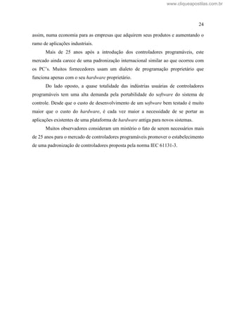 24
assim, numa economia para as empresas que adquirem seus produtos e aumentando o
ramo de aplicações industriais.
Mais de 25 anos após a introdução dos controladores programáveis, este
mercado ainda carece de uma padronização internacional similar ao que ocorreu com
os PC s. Muitos fornecedores usam um dialeto de programação proprietário que
funciona apenas com o seu hardware proprietário.
Do lado oposto, a quase totalidade das indústrias usuárias de controladores
programáveis tem uma alta demanda pela portabilidade do software do sistema de
controle. Desde que o custo de desenvolvimento de um software bem testado é muito
maior que o custo do hardware, é cada vez maior a necessidade de se portar as
aplicações existentes de uma plataforma de hardware antiga para novos sistemas.
Muitos observadores consideram um mistério o fato de serem necessários mais
de 25 anos para o mercado de controladores programáveis promover o estabelecimento
de uma padronização de controladores proposta pela norma IEC 61131-3.
www.cliqueapostilas.com.br
 