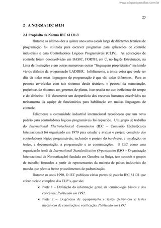 25
2 A NORMA IEC 61131
2.1 Propósito da Norma IEC 61131-3
Durante os últimos dez a quinze anos uma escala larga de diferentes técnicas de
programação foi utilizada para escrever programas para aplicações de controle
industriais e para Controladores Lógicos Programáveis (CLPs). As aplicações de
controle foram desenvolvidas em BASIC, FORTH, em C, no Inglês Estruturado, na
Lista de Instruções e em outras numerosas outras linguagens proprietárias incluindo
vários dialetos da programação LADDER. Infelizmente, a única coisa que pode ser
dita de todas estas linguagens de programação é que são todas diferentes. Para as
pessoas envolvidas com tais sistemas desde técnicos, o pessoal da manutenção,
projetistas de sistemas aos gerentes de planta, isso resulta no uso ineficiente do tempo
e do dinheiro. Há claramente um desperdício dos recursos humanos envolvidos no
treinamento da equipe de funcionários para habilitação em muitas linguagens de
controle.
Felizmente a comunidade industrial internacional reconheceu que um novo
padrão para controladores lógicos programáveis foi requerido. Um grupo de trabalho
do International Electrotechnical Commission (IEC Comissão Eletrotécnica
Internacional) foi organizado em 1979 para estudar e avaliar o projeto completo dos
controladores lógico programáveis, incluindo o projeto do hardware, a instalação, os
testes, a documentação, a programação e as comunicações. O IEC como uma
organização irmã da International Standardisation Organization (ISO Organização
Internacional de Normatização) fundada em Genebra na Suíça, tem comitês e grupos
de trabalho formados a partir de representantes da maioria de países industriais do
mundo que põem a frente procedimentos de padronização.
Durante os anos 1990, O IEC publicou várias partes do padrão IEC 61131 que
cobre o ciclo completo dos CLP s, que são:
Parte 1 Definição da informação geral, da terminologia básica e dos
conceitos; Publicado em 1992.
Parte 2 Exigências de equipamento e testes eletrônicos e testes
mecânicos de construção e verificação; Publicado em 1992.
www.cliqueapostilas.com.br
 