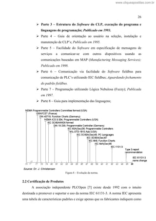 26
Parte 3 Estrutura do Software do CLP, execução do programa e
linguagens de programação; Publicado em 1993.
Parte 4 Guia de orientação ao usuário na seleção, instalação e
manutenção de CLP s; Publicado em 1995.
Parte 5 Facilidade do Software em especificação de mensagens de
serviços a comunicar-se com outros dispositivos usando as
comunicações baseadas em MAP (Manufacturing Messaging Services);
Publicado em 1998.
Parte 6 Comunicação via facilidade do Software fieldbus para
comunicação de PLC s utilizando IEC fieldbus; Aguardando fechamento
do padrão fieldbus.
Parte 7 Programação utilizando Lógica Nebulosa (Fuzzy); Publicada
em 1997.
Parte 8 Guia para implementação das linguagens;
Figura 8 Evolução da norma.
2.2 Certificação de Produtos
A associação independente PLCOpen [7] existe desde 1992 com o intuito
destinada a promover e suportar o uso da norma IEC 61131-3. A norma IEC apresenta
uma tabela de características padrões e exige apenas que os fabricantes indiquem como
www.cliqueapostilas.com.br
 