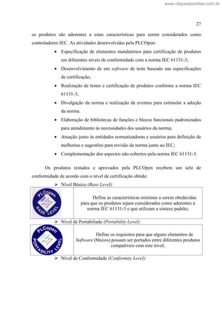 27
os produtos são aderentes a estas características para serem considerados como
controladores IEC. As atividades desenvolvidas pela PLCOpen:
Especificação de elementos mandatórios para certificação de produtos
em diferentes níveis de conformidade com a norma IEC 61131-3;
Desenvolvimento de um software de teste baseado nas especificações
de certificação;
Realização de testes e certificação de produtos conforme a norma IEC
61131-3;
Divulgação da norma e realização de eventos para estimular a adoção
da norma.
Elaboração de bibliotecas de funções e blocos funcionais padronizados
para atendimento às necessidades dos usuários da norma;
Atuação junto às entidades normatizadoras e usuários para definição de
melhorias e sugestões para revisão da norma junto ao IEC;
Complementação dos aspectos não cobertos pela norma IEC 61131-3.
Os produtos testados e aprovados pela PLCOpen recebem um selo de
conformidade de acordo com o nível de certificação obtido:
Nível Básico (Base Level):
Define as características mínimas a serem obedecidas
para que os produtos sejam considerados como aderentes à
norma IEC 61131-3 e que utilizam a sintaxe padrão;
Nível de Portabiliade (Portability Level):
Define os requisitos para que alguns elementos de
Software (blocos) possam ser portados entre diferentes produtos
compatíveis com este nível;
Nível de Conformidade (Conformity Level):
www.cliqueapostilas.com.br
 