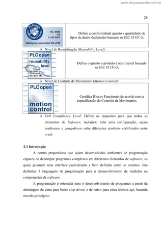 28
Define a conformidade quanto a quantidade de
tipos de dados declarados baseado na IEC 61131-3;
Nível de Re-utilização (Reusability Level):
Define o quanto o produto é reutilizável baseado
na IEC 61131-3;
Nível de Controle de Movimento (Motion Control):
Certifica Blocos Funcionais de acordo com a
especificação do Controle de Movimento;
Full Compliance Level: Define os requisitos para que todos os
elementos de Software, incluindo toda uma configuração, sejam
conformes e compatíveis entre diferentes produtos certificados neste
nível.
2.3 Introdução
A norma proporciona que sejam desenvolvidos ambientes de programação
capazes de decompor programas complexos em diferentes elementos de software, os
quais possuem uma interface padronizada e bem definida entre os mesmos. São
definidas 5 linguagens de programação para o desenvolvimento de módulos ou
componentes de software.
A programação é orientada para o desenvolvimento de programas a partir da
abordagem de cima para baixo (top-down) e de baixo para cima (botton-up), baseada
em três princípios:
www.cliqueapostilas.com.br
 