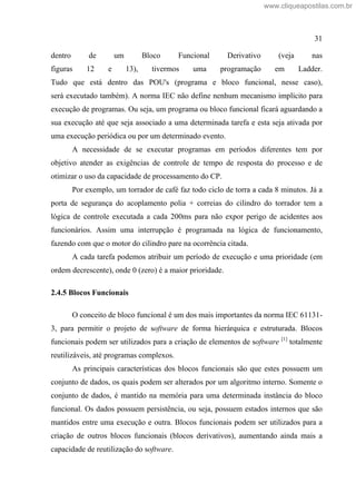 31
dentro de um Bloco Funcional Derivativo (veja nas
figuras 12 e 13), tivermos uma programação em Ladder.
Tudo que está dentro das POU's (programa e bloco funcional, nesse caso),
será executado também). A norma IEC não define nenhum mecanismo implícito para
execução de programas. Ou seja, um programa ou bloco funcional ficará aguardando a
sua execução até que seja associado a uma determinada tarefa e esta seja ativada por
uma execução periódica ou por um determinado evento.
A necessidade de se executar programas em períodos diferentes tem por
objetivo atender as exigências de controle de tempo de resposta do processo e de
otimizar o uso da capacidade de processamento do CP.
Por exemplo, um torrador de café faz todo ciclo de torra a cada 8 minutos. Já a
porta de segurança do acoplamento polia + correias do cilindro do torrador tem a
lógica de controle executada a cada 200ms para não expor perigo de acidentes aos
funcionários. Assim uma interrupção é programada na lógica de funcionamento,
fazendo com que o motor do cilindro pare na ocorrência citada.
A cada tarefa podemos atribuir um período de execução e uma prioridade (em
ordem decrescente), onde 0 (zero) é a maior prioridade.
2.4.5 Blocos Funcionais
O conceito de bloco funcional é um dos mais importantes da norma IEC 61131-
3, para permitir o projeto de software de forma hierárquica e estruturada. Blocos
funcionais podem ser utilizados para a criação de elementos de software [1]
totalmente
reutilizáveis, até programas complexos.
As principais características dos blocos funcionais são que estes possuem um
conjunto de dados, os quais podem ser alterados por um algoritmo interno. Somente o
conjunto de dados, é mantido na memória para uma determinada instância do bloco
funcional. Os dados possuem persistência, ou seja, possuem estados internos que são
mantidos entre uma execução e outra. Blocos funcionais podem ser utilizados para a
criação de outros blocos funcionais (blocos derivativos), aumentando ainda mais a
capacidade de reutilização do software.
www.cliqueapostilas.com.br
 