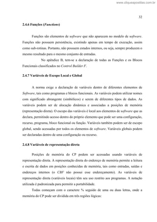32
2.4.6 Funções (Functions)
Funções são elementos de software que não aparecem no modelo de software.
Funções não possuem persistência, existindo apenas em tempo de execução, assim
como sub-rotinas. Portanto, não possuem estados internos, ou seja, sempre produzem o
mesmo resultado para o mesmo conjunto de entradas.
No apêndice B, tem-se a declaração de todas as Funções e os Blocos
Funcionais classificados no Control Builder F.
2.4.7 Variáveis de Escopo Local e Global
A norma exige a declaração de variáveis dentro de diferentes elementos de
Software, tais como programas e blocos funcionais. As variáveis podem utilizar nomes
com significado abrangente (simbólicos) e serem de diferentes tipos de dados. As
variáveis podem ser de alocação dinâmica e associadas a posições de memória
(representação direta). O escopo das variáveis é local aos elementos de software que as
declara, permitindo acesso dentro do próprio elemento que pode ser uma configuração,
recurso, programa, bloco funcional ou função. Variáveis também podem ser de escopo
global, sendo acessadas por todos os elementos de software. Variáveis globais podem
ser declaradas dentro de uma configuração ou recurso.
2.4.8 Variáveis de representação direta
Posições de memória do CP podem ser acessadas usando variáveis de
representação direta. A representação direta do endereço de memória permite a leitura
e escrita de dados em posições conhecidas de memória, tais como entradas, saídas e
endereços internos (o CBF não possui esse endereçamento). As variáveis de
representação direta (variáveis locais) têm seu uso restrito aos programas. A notação
utilizada é padronizada para permitir a portabilidade.
Todas começam com o caractere % seguido de uma ou duas letras, onde a
memória do CP pode ser dividida em três regiões lógicas:
www.cliqueapostilas.com.br
 