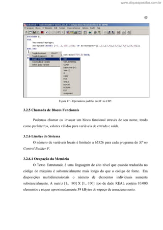 45
Figura 17 Operadores padrões do ST no CBF.
3.2.5 Chamada de Blocos Funcionais
Podemos chamar ou invocar um bloco funcional através de seu nome, tendo
como parâmetros, valores válidos para variáveis de entrada e saída.
3.2.6 Limites do Sistema
O número de variáveis locais é limitado a 65526 para cada programa do ST no
Control Builder F.
3.2.6.1 Ocupação da Memória
O Texto Estruturado é uma linguagem de alto nível que quando traduzida no
código de máquina é substancialmente mais longo do que o código de fonte. Em
disposições multidimensionais o número de elementos individuais aumenta
substancialmente. A matriz [1.. 100] X [1.. 100] tipo de dado REAL contém 10.000
elementos e requer aproximadamente 39 kBytes do espaço de armazenamento.
www.cliqueapostilas.com.br
 