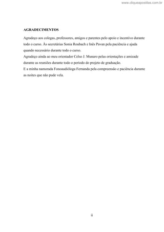 ii
AGRADECIMENTOS
Agradeço aos colegas, professores, amigos e parentes pelo apoio e incentivo durante
todo o curso. Às secretárias Sonia Roubach e Inês Pavan pela paciência e ajuda
quando necessário durante todo o curso.
Agradeço ainda ao meu orientador Celso J. Munaro pelas orientações e amizade
durante as reuniões durante todo o período do projeto de graduação.
E a minha namorada Fonoaudióloga Fernanda pela compreensão e paciência durante
as noites que não pude vela.
www.cliqueapostilas.com.br
 