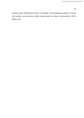 52
entender qual a linha/lugar que deve ser alterada. Já nas linguagens gráficas o mesmo
não acontece, pois possuem melhor representação em blocos representativos (SFC,
FBD e LD).
www.cliqueapostilas.com.br
 