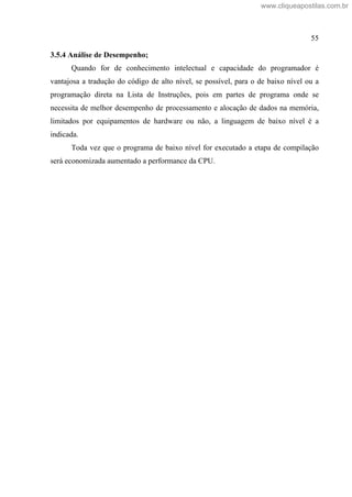 55
3.5.4 Análise de Desempenho;
Quando for de conhecimento intelectual e capacidade do programador é
vantajosa a tradução do código de alto nível, se possível, para o de baixo nível ou a
programação direta na Lista de Instruções, pois em partes de programa onde se
necessita de melhor desempenho de processamento e alocação de dados na memória,
limitados por equipamentos de hardware ou não, a linguagem de baixo nível é a
indicada.
Toda vez que o programa de baixo nível for executado a etapa de compilação
será economizada aumentado a performance da CPU.
www.cliqueapostilas.com.br
 