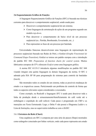 56
3.6 Sequenciamento Gráfico de Funções
A linguagem Sequenciamento Gráfico de Funções (SFC) é baseada nas técnicas
correntes para descrever o comportamento seqüencial, sendo usada para:
Descrever o comportamento seqüencial de um sistema;
Como linguagem de estruturação de ações de um programa segundo um
modelo top-down.
Para descrever o comportamento de baixo nível de um processo
seqüencial (ex.: Partida, Bombeando, Esvaziando, etc...)
Para representar as fases de um processo por batelada.
Universidades francesas desenvolveram uma linguagem de representação de
processos seqüenciais baseada nas Redes de Petri, o Grafcet (Graphe Fonctionnel de
Command Etape-Transition). Grafcet se tornou um padrão europeu com a introdução
do padrão IEC 848: Preparation of function charts for control system. Muitos
fabricantes europeus de CP s oferecem Grafcet como uma linguagem gráfica.
A norma IEC 61131-3 introduziu algumas modificações no padrão IEC 848
visando integrar esta quinta linguagem às demais linguagens da norma. O SFC é
adotado pela ISA SP 88 para programação de sistemas para controle de bateladas
(batch).
São mostrados todos os estados de um sistema, todas as possíveis mudanças de
estado e as respectivas causas. Particionando um problema de controle de forma que
todos os aspectos relevantes sejam considerados e executados.
Como exemplo, na Realcafé a linguagem SFC é usada para descrever toda a
linha de produção desde o armazenamento/beneficiamento do café verde até a
embalagem e expedição do café solúvel. Cada passo é programado em FBD e as
transições em Texto Estruturado. Logo, o Delta V não possui o Diagrama Ladder e a
Lista de Instruções, mas no supervisório trabalha-se com o BASIC.
3.6.1 Estrutura da Rede (Chart)
Uma seqüência em SFC é composta por uma série de passos (Steps) mostrados
como retângulos conectados por linhas verticais, onde cada passo representa um estado
www.cliqueapostilas.com.br
 