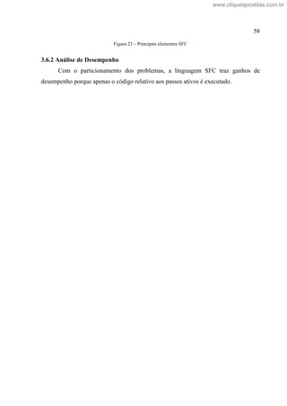 58
Figura 23 Principais elementos SFC
3.6.2 Análise de Desempenho
Com o particionamento dos problemas, a linguagem SFC traz ganhos de
desempenho porque apenas o código relativo aos passos ativos é executado.
www.cliqueapostilas.com.br
 