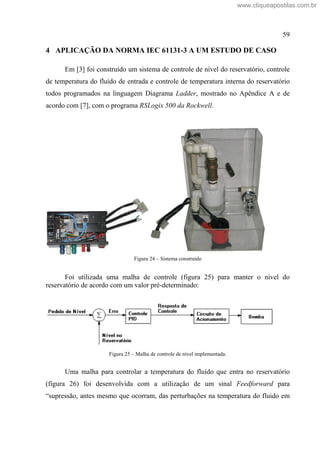 59
4 APLICAÇÃO DA NORMA IEC 61131-3 A UM ESTUDO DE CASO
Em [3] foi construído um sistema de controle de nível do reservatório, controle
de temperatura do fluído de entrada e controle de temperatura interna do reservatório
todos programados na linguagem Diagrama Ladder, mostrado no Apêndice A e de
acordo com [7], com o programa RSLogix 500 da Rockwell.
Figura 24 Sistema construído
Foi utilizada uma malha de controle (figura 25) para manter o nível do
reservatório de acordo com um valor pré-determinado:
Figura 25 Malha de controle de nível implementada.
Uma malha para controlar a temperatura do fluído que entra no reservatório
(figura 26) foi desenvolvida com a utilização de um sinal Feedforward para
supressão, antes mesmo que ocorram, das perturbações na temperatura do fluido em
www.cliqueapostilas.com.br
 