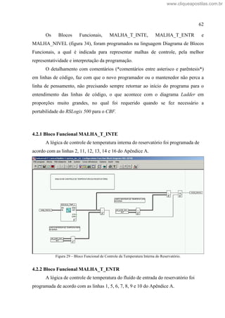 62
Os Blocos Funcionais, MALHA_T_INTE, MALHA_T_ENTR e
MALHA_NIVEL (figura 34), foram programados na linguagem Diagrama de Blocos
Funcionais, a qual é indicada para representar malhas de controle, pela melhor
representatividade e interpretação da programação.
O detalhamento com comentários (*comentários entre asterisco e parêntesis*)
em linhas de código, faz com que o novo programador ou o mantenedor não perca a
linha de pensamento, não precisando sempre retornar ao início do programa para o
entendimento das linhas de código, o que acontece com o diagrama Ladder em
proporções muito grandes, no qual foi requerido quando se fez necessário a
portabilidade do RSLogix 500 para o CBF.
4.2.1 Bloco Funcional MALHA_T_INTE
A lógica de controle de temperatura interna do reservatório foi programada de
acordo com as linhas 2, 11, 12, 13, 14 e 16 do Apêndice A.
Figura 29 Bloco Funcional de Controle da Temperatura Interna do Reservatório.
4.2.2 Bloco Funcional MALHA_T_ENTR
A lógica de controle de temperatura do fluído de entrada do reservatório foi
programada de acordo com as linhas 1, 5, 6, 7, 8, 9 e 10 do Apêndice A.
www.cliqueapostilas.com.br
 