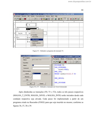66
Figura 33 Editando o programa da transição T1.
Figura 34 e 35 Editando a transição em Texto Estruturado
Após obedecidas as transições (T0, T1 e T2), todos os três passos respectivos
(MALHA_T_ENTR, MALHA_NIVEL e MALHA_INTE) serão iniciados desde cada
condição respectiva seja ativada. Cada passo foi implementado a partir de um
programa criado no Rascunho (POOL) para que seja inserido no mesmo, conforme as
figuras 36, 37, 38 e 39.
www.cliqueapostilas.com.br
 