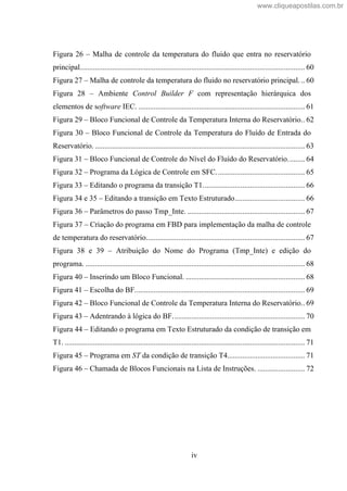 iv
Figura 26 Malha de controle da temperatura do fluido que entra no reservatório
principal....................................................................................................................... 60
Figura 27 Malha de controle da temperatura do fluido no reservatório principal. .. 60
Figura 28 Ambiente Control Builder F com representação hierárquica dos
elementos de software IEC. ........................................................................................ 61
Figura 29 Bloco Funcional de Controle da Temperatura Interna do Reservatório.. 62
Figura 30 Bloco Funcional de Controle da Temperatura do Fluído de Entrada do
Reservatório. ............................................................................................................... 63
Figura 31 Bloco Funcional de Controle do Nível do Fluído do Reservatório......... 64
Figura 32 Programa da Lógica de Controle em SFC............................................... 65
Figura 33 Editando o programa da transição T1...................................................... 66
Figura 34 e 35 Editando a transição em Texto Estruturado..................................... 66
Figura 36 Parâmetros do passo Tmp_Inte. .............................................................. 67
Figura 37 Criação do programa em FBD para implementação da malha de controle
de temperatura do reservatório.................................................................................... 67
Figura 38 e 39 Atribuição do Nome do Programa (Tmp_Inte) e edição do
programa. .................................................................................................................... 68
Figura 40 Inserindo um Bloco Funcional. ............................................................... 68
Figura 41 Escolha do BF.......................................................................................... 69
Figura 42 Bloco Funcional de Controle da Temperatura Interna do Reservatório.. 69
Figura 43 Adentrando à lógica do BF...................................................................... 70
Figura 44 Editando o programa em Texto Estruturado da condição de transição em
T1. ............................................................................................................................... 71
Figura 45 Programa em ST da condição de transição T4......................................... 71
Figura 46 Chamada de Blocos Funcionais na Lista de Instruções. ......................... 72
www.cliqueapostilas.com.br
 