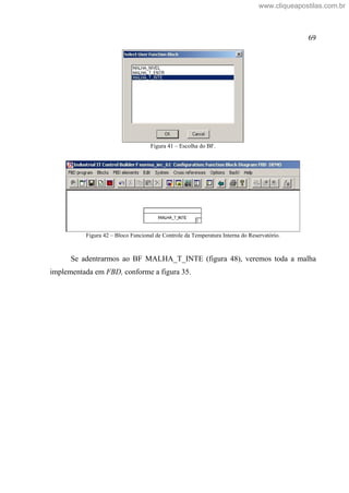 69
Figura 41 Escolha do BF.
Figura 42 Bloco Funcional de Controle da Temperatura Interna do Reservatório.
Se adentrarmos ao BF MALHA_T_INTE (figura 48), veremos toda a malha
implementada em FBD, conforme a figura 35.
www.cliqueapostilas.com.br
 