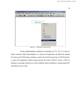 70
Figura 43 Adentrando à lógica do BF.
Foram implementadas condições de transição em T3, T4 e T5, onde os
passos somente serão interrompidos se o sensor de temperatura do fluído de entrada
for maior que 5734,0 (temp_entrada), o sensor de nível for maior que 11122.0 (nível) e
o sensor de temperatura interna (temp_interna) for maior 16383.0. Assim, o SFC irá
terminar a execução somente se as três condições forme satisfeitas e retornará para S0,
iniciando um novo ciclo.
www.cliqueapostilas.com.br
 