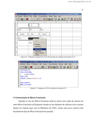 71
Figura 44 Editando o programa em Texto Estruturado da condição de transição em T1.
Figura 45 Programa em ST da condição de transição T4.
4.3 Instanciação de Blocos Funcionais
Quando se cria um Bloco Funcional, pode-se inserir uma cópia do mesmo em
outro Bloco Funcional ou Programa criando-se um elemento de software com a mesma
função do original (que está na biblioteca do CBF). Assim uma nova variável será
declarada do tipo do Bloco Funcional em questão.
www.cliqueapostilas.com.br
 