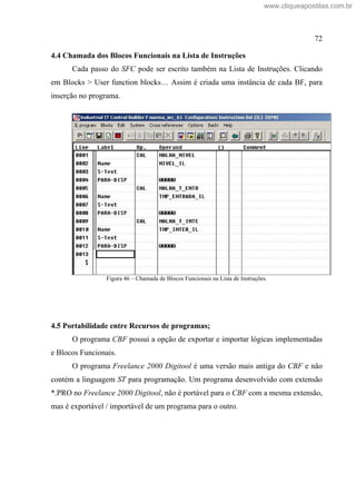 72
4.4 Chamada dos Blocos Funcionais na Lista de Instruções
Cada passo do SFC pode ser escrito também na Lista de Instruções. Clicando
em Blocks > User function blocks Assim é criada uma instância de cada BF, para
inserção no programa.
Figura 46 Chamada de Blocos Funcionais na Lista de Instruções.
4.5 Portabilidade entre Recursos de programas;
O programa CBF possui a opção de exportar e importar lógicas implementadas
e Blocos Funcionais.
O programa Freelance 2000 Digitool é uma versão mais antiga do CBF e não
contém a linguagem ST para programação. Um programa desenvolvido com extensão
*.PRO no Freelance 2000 Digitool, não é portável para o CBF com a mesma extensão,
mas é exportável / importável de um programa para o outro.
www.cliqueapostilas.com.br
 