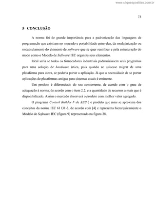 73
5 CONCLUSÃO
A norma foi de grande importância para a padronização das linguagens de
programação que existiam no mercado e portabilidade entre elas, da modularização ou
encapsulamento do elemento de software que se quer reutilizar e pela estruturação do
modo como o Modelo de Software IEC organiza seus elementos.
Ideal seria se todos os fornecedores industriais padronizassem seus programas
para uma solução de hardware única, pois quando se quisesse migrar de uma
plataforma para outra, se poderia portar a aplicação. Já que a necessidade de se portar
aplicações de plataformas antigas para sistemas atuais é eminente.
Um produto é diferenciado do seu concorrente, de acordo com o grau de
adequação à norma, de acordo com o item 2.2, e a quantidade de recursos a mais que é
disponibilizado. Assim o mercado absorverá o produto com melhor valor agregado.
O programa Control Builder F da ABB é o produto que mais se aproxima dos
conceitos da norma IEC 61131-3, de acordo com [4] e representa hierarquicamente o
Modelo de Software IEC (figura 9) representado na figura 28.
www.cliqueapostilas.com.br
 