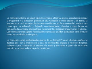 La corriente alterna es aquel tipo de corriente eléctrica que se caracteriza porque
la magnitud y la dirección presentan una variación de tipo cíclico . En tanto, la
manera en el cual este tipo de corriente oscilara es en forma senoidal es decir una
curva que va subiendo y bajando continuamente. Gracias a esta forma de
oscilación la corriente alterna logra transmitir la energía de manera mas eficiente.
Cabe destacar que alguna necesidades especiales pueden demandar otro formato
como ser cuadrado o triangular.
La corriente como simbolizada a partir de las letras CA en el idioma español, se
destaca por ser la manera en la cual la electricidad ingresa a nuestros hogares,
trabajos y por transmitir las señales de audio y de video a partir de los cables
eléctricos correspondiente que la contienen.
 