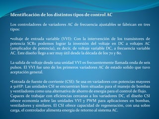 Identificación de los distintos tipos de control AC
Los controladores de variadores AC de frecuencia ajustables se fabrican en tres
tipos:
•voltaje de entrada variable (VVI): Con la intervención de los transistores de
potencia SCRs podemos lograr la inversión del voltaje en DC a voltajes AC
(amplicador de potencia), es decir, de voltaje variable DC, a frecuencia variable
AC. Este diseño llego a ser muy útil desde la década de los 70 y 80.
La salida de voltaje desde una unidad VVI es frecuentemente llamada onda de seis
pulsos. El VVI fue uno de los primeros variadores AC de estado solido que tuvo
aceptación general.
•Entrada de fuente de corriente (CSI): Se usa en variadores con potencias mayores
a 50HP: Las unidades CSI se encuentran bien situadas para el manejo de bombas
y ventiladores como una alternativa de ahorro de energía para el control de flujo.
Capaces de trabajar con eficiencias cercanas a los variadores DC, el diseño CSI
ofrece economía sobre las unidades VVI y PWM para aplicaciones en bombas,
ventiladores y similares. El CSI ofrece capacidad de regeneración, con una sobre
carga, el controlador alimenta energía de retorno al sistema AC.
 