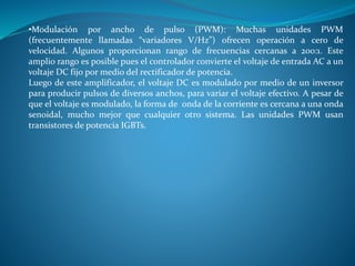 •Modulación por ancho de pulso (PWM): Muchas unidades PWM
(frecuentemente llamadas “variadores V/Hz”) ofrecen operación a cero de
velocidad. Algunos proporcionan rango de frecuencias cercanas a 200:1. Este
amplio rango es posible pues el controlador convierte el voltaje de entrada AC a un
voltaje DC fijo por medio del rectificador de potencia.
Luego de este amplificador, el voltaje DC es modulado por medio de un inversor
para producir pulsos de diversos anchos, para variar el voltaje efectivo. A pesar de
que el voltaje es modulado, la forma de onda de la corriente es cercana a una onda
senoidal, mucho mejor que cualquier otro sistema. Las unidades PWM usan
transistores de potencia IGBTs.
 