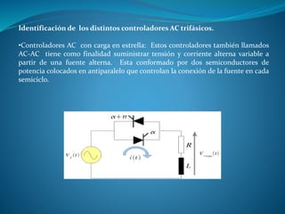 Identificación de los distintos controladores AC trifásicos.
•Controladores AC con carga en estrella: Estos controladores también llamados
AC-AC tiene como finalidad suministrar tensión y corriente alterna variable a
partir de una fuente alterna. Esta conformado por dos semiconductores de
potencia colocados en antiparalelo que controlan la conexión de la fuente en cada
semiciclo.
 