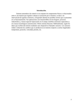 Introducción.
Sistema automático de control es un conjunto de componentes físicos o relacionados
entre sí, de manera que regulen o dirijan su actuación por sí mismos, es decir, sin
intervención de agentes exteriores, corrigiendo además los posibles errores que se presenten
en su funcionamiento. Sus aplicaciones son innumerables (en los hogares, procesos
industriales), y tienen especial repercusión en el campo científico (misiones espaciales) y
en avances tecnológicos (automoción). Dicho sistema funciona Habitualmente, según los
datos que reciben del entorno mediante unos dispositivos llamados sensores. Los sensores
miden o detectan los cambios que se producen en el entorno respecto a ciertas magnitudes:
temperatura, posición, velocidad, presión, etc.

3

 