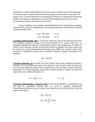 conmutación se llama brecha diferencial, esta hace que la salida del control m(t) mantenga
su valor hasta que la señal de error actuante haya pasado levemente del valor deseado. En
algunos casos, la brecha diferencial es un resultado de fricción no intencional y movimiento
perdido; sin embargo, normalmente se le provee deliberadamente para evitar la acción
excesivamente frecuente del mecanismo de on-off.
Es muy empleado en los artículos electrodomésticos tales cómo plancha, tostadora,
cocinas, hornos, neveras y refrigeradores, aire acondicionado entre muchos otros. Se define
matemáticamente como:

Controles proporcionales (P):Es un tipo de sistema de control de realimentación lineal.
Dos ejemplos mecánicos clásicos son la válvula-flotador de la cisterna del aseo y el
regulador centrífugo.El sistema de control proporcional es más complejo que un sistema de
control on-off como por ejemplo un termostato interno bi-metálico, pero más sencillo que
un sistema de control proporcional-integral-derivativo (PID) que se puede utilizar para
controlar la velocidad de crucero de un automóvil. Donde su modelo matemático es el
siguiente:

Controles integrales (i):La acción de control integral tiene como propósito disminuir y
eliminar el error en estado estacionario. Si se duplica el valor de e(t), el valor de m(t) varía
dos veces más rápido pero para un error actuante igual a cero, el valor de m(t) se mantiene
estacionario en muchas ocasiones esta acción de control recibe el nombre de control de
reposición. Cuyo modelo matemático es:

Controles proporcionales e integrales (pi):Este tipo de controlador se complementa con
dos tipos de reguladores, primero entra en acción el regulador proporcional
(instantáneamente) mientras que el integral actúa durante un intervalo de tiempo. Siendo su
modelo matemático:

5

 