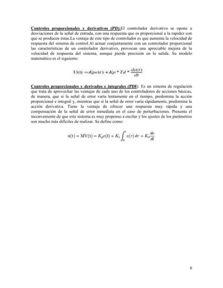Controles proporcionales y derivativos (PD):El controlador derivativo se opone a
desviaciones de la señal de entrada, con una respuesta que es proporcional a la rapidez con
que se producen éstas.La ventaja de este tipo de controlador es que aumenta la velocidad de
respuesta del sistema de control.Al actuar conjuntamente con un controlador proporcional
las características de un controlador derivativo, provocan una apreciable mejora de la
velocidad de respuesta del sistema, aunque pierde precisión en la salida. Su modelo
matemático es el siguiente:

Controles proporcionales y derivados e integrales (PDI): Es un sistema de regulación
que trata de aprovechar las ventajas de cada uno de los controladores de acciones básicas,
de manera, que si la señal de error varía lentamente en el tiempo, predomina la acción
proporcional e integral y, mientras que si la señal de error varía rápidamente, predomina la
acción derivativa. Tiene la ventaja de ofrecer una respuesta muy rápida y una
compensación de la señal de error inmediata en el caso de perturbaciones. Presenta el
inconveniente de que este sistema es muy propenso a oscilar y los ajustes de los parámetros
son mucho más difíciles de realizar. Se define como:

6

 