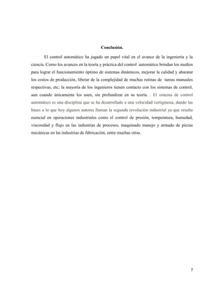 Conclusión.
El control automático ha jugado un papel vital en el avance de la ingeniería y la
ciencia. Como los avances en la teoría y práctica del control automático brindan los medios
para lograr el funcionamiento óptimo de sistemas dinámicos, mejorar la calidad y abaratar
los costos de producción, liberar de la complejidad de muchas rutinas de tareas manuales
respectivas, etc; la mayoría de los ingenieros tienen contacto con los sistemas de control,
aun cuando únicamente los usen, sin profundizar en su teoría. . El sistema de control
automático es una disciplina que se ha desarrollado a una velocidad vertiginosa, dando las
bases a lo que hoy algunos autores llaman la segunda revolución industrial ya que resulta
esencial en operaciones industriales como el control de presión, temperatura, humedad,
viscosidad y flujo en las industrias de procesos, maquinado manejo y armado de piezas
mecánicas en las industrias de fabricación, entre muchas otras.

7

 