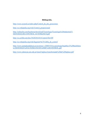 Bibliografía.
http://www.ecured.cu/index.php/Control_de_dos_posiciones
http://es.wikipedia.org/wiki/Control_proporcional
http://ieshuelin.com/huelinwp/download/Tecnologia/Tecnologia%20industrial/3SISTEMAS-DE-CONTROL-AUTOMaTICO.pdf
http://es.scribd.com/doc/56282416/El-Control-On-Off
http://es.wikipedia.org/wiki/Ingenier%C3%ADa_de_control
http://www.juntadeandalucia.es/averroes/~23005153/d_tecnologia/bajables/2%20bachillera
to/SISTEMAS%20AUTOMATICOS%20DE%20CONTROL.pdf
http://www.edutecne.utn.edu.ar/transf-laplace/transformada%20de%20laplace.pdf

8

 