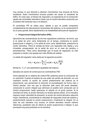 11
muy escasa, lo que derivará a efectuar movimientos muy bruscos de forma
oscilatoria. Estos movimientos bruscos pueden ser causa un accidente de
tráfico. En este caso, el tiempo de respuesta y la experiencia en la conducción
(ajuste del controlador derivativo) harán que el control derivativo producido por
el cerebro del conductor sea o no efectivo.
El controlador PD se utiliza poco, debido a que no puede compensar
completamente las desviaciones remanentes del sistema y si la componente D
es un poco grande, lleva rápidamente a la inestabilidad del bucle de regulación.
 Proporcional Integral Derivativo (PID).
Aprovecha las características de los tres reguladores anteriores, de forma, que
si la señal de error varía lentamente en el tiempo, predomina la acción
proporcional e integral y, si la señal de error varía rápidamente, predomina la
acción derivativa. Tiene la ventaja de tener una respuesta más rápida y una
inmediata compensación de la señal de error en el caso de cambios o
perturbaciones. Tiene como desventaja que el bucle de regulación es más
propenso a oscilar y los ajustes son más difíciles de realizar.
La salida del regulador viene dada por la siguiente ecuación:
𝒀(𝒕) = 𝑲 𝒑 𝒆(𝒕) +
𝑲 𝒑
𝑻𝒊
∫ 𝒆(𝒕)𝒅𝒕
𝒕
𝟎
+ 𝑲 𝒑 𝑻 𝒅
𝒅𝒆(𝒕)
𝒅𝒕
Donde Kp, Ti y Ti son parámetros ajustables del sistema.
Ejemplos de acción de control para los controladores PID:
Como ejemplo de un sistema de control PID, podemos poner la conducción de
un automóvil. Cuando el cerebro da una orden de cambio de dirección, en una
maniobra normal, la acción de control predominante del sistema es la
proporcional, que aproximará la dirección al puntodeseado de forma más o
menos precisa. Una vez que la dirección esté cerca del punto deseado,
comenzará la acción integral que eliminará el posible error producido por el
control proporcional, hasta posicionar el volante en el punto preciso. Si la
maniobra es lenta, la acción derivativa no tendrá apenas efecto. Si la maniobra
requiere mayor velocidad de actuación, la acción de control derivativo adquirirá
mayor importancia, aumentando la velocidad de respuesta inicial del sistema y
posteriormente actuará la acción proporcional y finalmente la integral. En el
caso de una maniobra muy brusca, el control derivativo tomará máxima
relevancia, quedando casi sin efecto la acción proporcional e integral, lo que
provocará muy poca precisión en la maniobra.
 