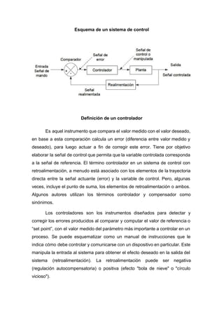 Esquema de un sistema de control
Definición de un controlador
Es aquel instrumento que compara el valor medido con el valor deseado,
en base a esta comparación calcula un error (diferencia entre valor medido y
deseado), para luego actuar a fin de corregir este error. Tiene por objetivo
elaborar la señal de control que permita que la variable controlada corresponda
a la señal de referencia. El término controlador en un sistema de control con
retroalimentación, a menudo está asociado con los elementos de la trayectoria
directa entre la señal actuante (error) y la variable de control. Pero, algunas
veces, incluye el punto de suma, los elementos de retroalimentación o ambos.
Algunos autores utilizan los términos controlador y compensador como
sinónimos.
Los controladores son los instrumentos diseñados para detectar y
corregir los errores producidos al comparar y computar el valor de referencia o
“set point”, con el valor medido del parámetro más importante a controlar en un
proceso. Se puede esquematizar como un manual de instrucciones que le
indica cómo debe controlar y comunicarse con un dispositivo en particular. Este
manipula la entrada al sistema para obtener el efecto deseado en la salida del
sistema (retroalimentación). La retroalimentación puede ser negativa
(regulación autocompensatoria) o positiva (efecto "bola de nieve" o "círculo
vicioso").
 