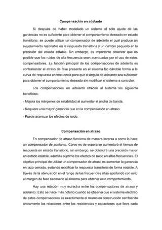 Compensación en adelanto
Si después de haber modelado un sistema el solo ajuste de las
ganancias no es suficiente para obtener el comportamiento deseado en estado
transitorio, se puede utilizar un compensador de adelanto el cual produce un
mejoramiento razonable en la respuesta transitoria y un cambio pequeño en la
precisión del estado estable. Sin embargo, es importante observar que es
posible que los ruidos de alta frecuencia sean acentuados por el uso de estos
compensadores. La función principal de los compensadores de adelanto es
contrarrestar el atraso de fase presente en el sistema fijo dándole forma a la
curva de respuesta en frecuencia para que el ángulo de adelanto sea suficiente
para obtener el comportamiento deseado sin modificar el sistema a controlar.
Los compensadores en adelanto ofrecen al sistema los siguiente
beneficios:
- Mejora los márgenes de estabilidad al aumentar el ancho de banda.
- Requiere una mayor ganancia que en la compensación en atraso.
- Puede acentuar los efectos de ruido.
Compensación en atraso
En compensador de atraso funciona de manera inversa a como lo hace
un compensador de adelanto. Como es de esperarse aumentará el tiempo de
respuesta en estado transitorio, sin embargo, se obtendrá una precisión mayor
en estado estable, además suprime los efectos de ruido en altas frecuencias. El
objetivo principal de utilizar un compensador de atraso es aumentar la ganancia
en lazo cerrado, evitando modificar la respuesta transitoria de forma notable. A
través de la atenuación en el rango de las frecuencias altas aportando con esto
el margen de fase necesario al sistema para obtener este comportamiento.
Hay una relación muy estrecha entre los compensadores de atraso y
adelanto. Esto se hace más notorio cuando se observa que el sistema eléctrico
de estos compensadores es exactamente el mismo en construcción cambiando
únicamente las relaciones entre las resistencias y capacitores que lleva cada
 