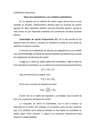 amplificador operacional.
Tipos de controladores y sus modelos matemáticos:
En un sistema con un sistema de control, según sea la forma en que
conteste el actuador, distinguiremos distintos tipos de acciones de control,
algunas de ellas solamente utilizarán acciones llamadas básicas, aunque lo
más común es que respondan mediante una combinación de estas acciones
básicas.
Controlador de acción Proporcional (P): Es el más sencillo de los
distintos tipos de control y consiste en amplificar la señal de error antes de
aplicarla a la planta o proceso.
La función de transferencia de este tipo de reguladores es una variable
real, denominada ​Kp (constante de proporcionalidad) que determinará el grado
de amplificación del elemento de control.
Si ​y(t) es la señal de salida (salida del controlador) y ​e(t) la señal de
error (entrada al controlador), en un sistema de control proporcional tendremos:
Que en el dominio de Laplace, será:
Por lo que su función de transferencia será:
Donde Y(s) es la salida del regulador o controlador, E(s) la señal de
error y K​p​ la ganancia del bloque de control.
La respuesta, en teoría es instantánea, con lo cual el tiempo no
interviene en el control. Sin embargo, en la práctica, esto no es así, de forma
que, si la variación de la señal de entrada es muy rápida, el controlador no
puede seguir dicha variación y seguirá una trayectoria exponencial hasta
alcanzar la salida deseada.
 