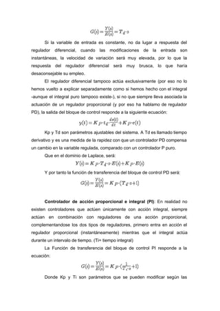 Si la variable de entrada es constante, no da lugar a respuesta del
regulador diferencial, cuando las modificaciones de la entrada son
instantáneas, la velocidad de variación será muy elevada, por lo que la
respuesta del regulador diferencial será muy brusca, lo que haría
desaconsejable su empleo.
El regulador diferencial tampoco actúa exclusivamente (por eso no lo
hemos vuelto a explicar separadamente como si hemos hecho con el integral
-aunque el integral puro tampoco existe-), si no que siempre lleva asociada la
actuación de un regulador proporcional (y por eso ha hablamo de regulador
PD), la salida del bloque de control responde a la siguiente ecuación:
Kp y Td son parámetros ajustables del sistema. A Td es llamado tiempo
derivativo y es una medida de la rapidez con que un controlador PD compensa
un cambio en la variable regulada, comparado con un controlador P puro.
Que en el dominio de Laplace, será:
Y por tanto la función de transferencia del bloque de control PD será:
Controlador de acción proporcional e integral (PI)​: En realidad no
existen controladores que actúen únicamente con acción integral, siempre
actúan en combinación con reguladores de una acción proporcional,
complementandose los dos tipos de reguladores, primero entra en acción el
regulador proporcional (instantáneamente) mientras que el integral actúa
durante un intervalo de tiempo. (Ti= tiempo integral)
La Función de transferencia del bloque de control PI responde a la
ecuación:
Donde Kp y Ti son parámetros que se pueden modificar según las
 
