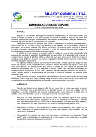 SILAEX®
QUÍMICA LTDA.
Rua Santa Ubaldesca, no
191, Jaguaré, CEP:05323-050 - São Paulo - SP
Tel.(PABX): 11-3766-7202
www.silaex.com.br e-mail: silaex@silaex.com.br
CONTROLADORES DE ESPUMA
p/ Eng° Químico Alvaro de Assis Junior
ESPUMA
Espuma é um sistema heterogêneo composto, normalmente, de uma fase líquida, que
forma a parede da célula, e uma fase gasosa no interior da célula. A espuma se forma nos
sistemas líquidos por agitação, bombeamento, enchimento de recipientes, aeração, fermentação,
fervura e algumas reações químicas produtoras de gases.
Deseja-se o controle da espuma para: evitar o desperdício de material (derramamento),
evitar cavitação em bombas, melhor aproveitamento de tanques de armazenagem, higiene e
segurança, entre outros motivos. Um agente controlador de espuma pode quebrar a espuma
formada (chamados desespumantes), controlar o nível da espuma formada e/ou prevenir a
formação de nova espuma (chamados antiespumantes).
A célula de uma espuma se mantém pela formação de uma lamela estabilizada pela
presença de agentes de superfície (surfactantes), que aumentam a tensão superficial evitando o
escoamento do líquido. O gás fica retido na célula até que, pelo escoamento do líquido, haja um
adelgaçamento da parede e ocorra sua ruptura. Líquidos puros não formam espuma ou as células
formadas colapsam rapidamente.
Os agentes controladores de espuma atuam diminuindo a tensão superficial da parede das
bolhas de espuma. Assim, desestabilizam a lamela da parede das células da espuma, sendo que
uma micro-gotícula de antiespumante que rompe a parede de uma célula da espuma fica
disponível novamente para o ciclo seguinte. Contudo, como uma pequena quantidade do
antiespumante é solubilizada a cada ciclo, o produto irá gradualmente perdendo sua eficiência.
Assim, quanto menos o antiespumante se solubilizar e continuar disperso no sistema, mais
duradouro será.
Para sistemas aquosos, usualmente são compostos de uma combinação de partículas
hidrófobas (sílica, cera, etc), óleos minerais, óleos sintéticos e silicones (que são tensonegativos)
emulsionados com aditivos para facilitar a dispersão, o processamento e o controle.
A ESCOLHA
Agentes controladores de espuma não devem reagir com o meio espumante e causar
alterações no sistema e/ou no produto final e por isso são usados em pequenas porções. Para se
especificar o agente controlador de espuma (antiespumante) mais adequado a cada caso, a
escolha se faz considerando o uso e as seguintes condições físico-químicas:
➢ Natureza do meio espumante: de maneira geral em sistemas aquosos são usadas
emulsões e em não aquosos, compostos a 100 % ou dispersos em solventes. O sistema
não deve ser solubilizante ou reativo com o antiespumante. Este tem que estar disperso,
mas não solubilizado nele, pois quando isto ocorre, o antiespumante perde a ação.
➢ Densidade do sistema: o peso específico do antiespumante deve ser o mais próximo ao do
meio espumante. O antiespumante tem que estar bem disperso, nem flotando, nem se
decantando no sistema.
➢ Temperatura de trabalho: de modo que não supere a temperatura de turvação ("cloud
point") dos emulsificantes do antiespumante a ser usado, o que quebraria a emulsão
causando a separação de seus componentes.
Controladores de espuma – jan/2016 – por eng. Alvaro de Assis Junior
 