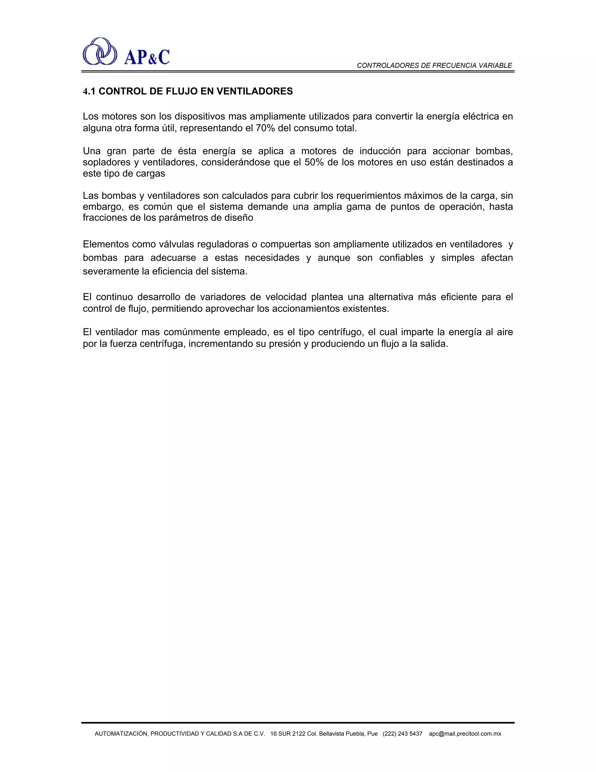 CONTROLADORES DE FRECUENCIA VARIABLE
4.1 CONTROL DE FLUJO EN VENTILADORES
Los motores son los dispositivos mas ampliamente utilizados para convertir la energía eléctrica en
alguna otra forma útil, representando el 70% del consumo total.
Una gran parte de ésta energía se aplica a motores de inducción para accionar bombas,
sopladores y ventiladores, considerándose que el 50% de los motores en uso están destinados a
este tipo de cargas
Las bombas y ventiladores son calculados para cubrir los requerimientos máximos de la carga, sin
embargo, es común que el sistema demande una amplia gama de puntos de operación, hasta
fracciones de los parámetros de diseño
Elementos como válvulas reguladoras o compuertas son ampliamente utilizados en ventiladores y
bombas para adecuarse a estas necesidades y aunque son confiables y simples afectan
severamente la eficiencia del sistema.
El continuo desarrollo de variadores de velocidad plantea una alternativa más eficiente para el
control de flujo, permitiendo aprovechar los accionamientos existentes.
El ventilador mas comúnmente empleado, es el tipo centrífugo, el cual imparte la energía al aire
por la fuerza centrífuga, incrementando su presión y produciendo un flujo a la salida.
AUTOMATIZACIÓN, PRODUCTIVIDAD Y CALIDAD S.A DE C.V. 16 SUR 2122 Col. Bellavista Puebla, Pue (222) 243 5437 apc@mail.precitool.com.mx
 