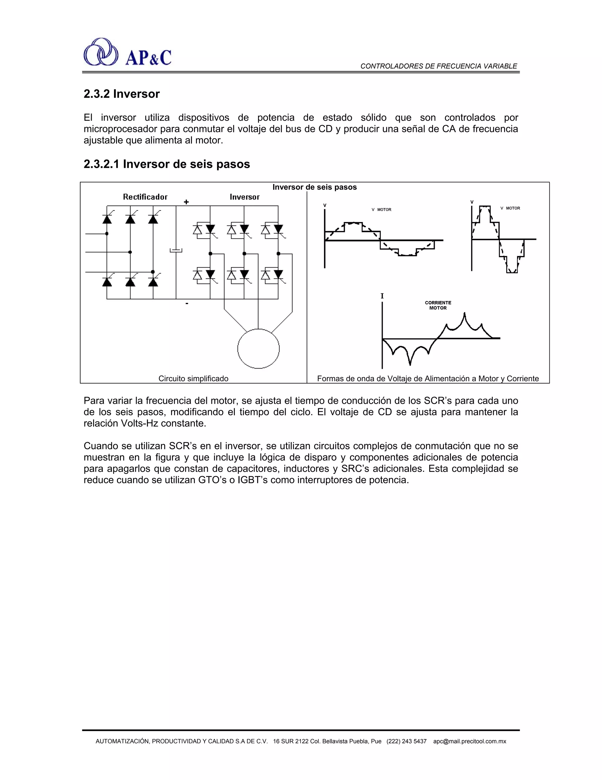 CONTROLADORES DE FRECUENCIA VARIABLE
2.3.2 Inversor
El inversor utiliza dispositivos de potencia de estado sólido que son controlados por
microprocesador para conmutar el voltaje del bus de CD y producir una señal de CA de frecuencia
ajustable que alimenta al motor.
2.3.2.1 Inversor de seis pasos
Inversor de seis pasos
Circuito simplificado Formas de onda de Voltaje de Alimentación a Motor y Corriente
Para variar la frecuencia del motor, se ajusta el tiempo de conducción de los SCR’s para cada uno
de los seis pasos, modificando el tiempo del ciclo. El voltaje de CD se ajusta para mantener la
relación Volts-Hz constante.
Cuando se utilizan SCR’s en el inversor, se utilizan circuitos complejos de conmutación que no se
muestran en la figura y que incluye la lógica de disparo y componentes adicionales de potencia
para apagarlos que constan de capacitores, inductores y SRC’s adicionales. Esta complejidad se
reduce cuando se utilizan GTO’s o IGBT’s como interruptores de potencia.
AUTOMATIZACIÓN, PRODUCTIVIDAD Y CALIDAD S.A DE C.V. 16 SUR 2122 Col. Bellavista Puebla, Pue (222) 243 5437 apc@mail.precitool.com.mx
 