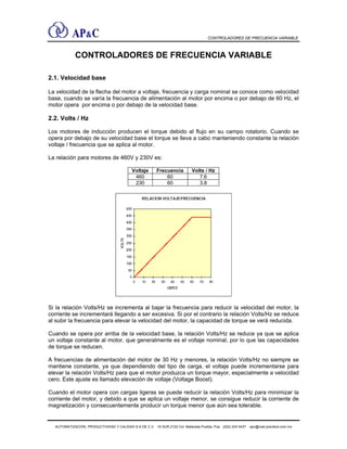 CONTROLADORES DE FRECUENCIA VARIABLE
CONTROLADORES DE FRECUENCIA VARIABLE
2.1. Velocidad base
La velocidad de la flecha del motor a voltaje, frecuencia y carga nominal se conoce como velocidad
base, cuando se varía la frecuencia de alimentación al motor por encima o por debajo de 60 Hz, el
motor opera por encima o por debajo de la velocidad base.
2.2. Volts / Hz
Los motores de inducción producen el torque debido al flujo en su campo rotatorio. Cuando se
opera por debajo de su velocidad base el torque se lleva a cabo manteniendo constante la relación
voltaje / frecuencia que se aplica al motor.
La relación para motores de 460V y 230V es:
Voltaje Frecuencia Volts / Hz
460 60 7.6
230 60 3.8
Si la relación Volts/Hz se incrementa al bajar la frecuencia para reducir la velocidad del motor, la
corriente se incrementará llegando a ser excesiva. Si por el contrario la relación Volts/Hz se reduce
al subir la frecuencia para elevar la velocidad del motor, la capacidad de torque se verá reducida.
Cuando se opera por arriba de la velocidad base, la relación Volts/Hz se reduce ya que se aplica
un voltaje constante al motor, que generalmente es el voltaje nominal, por lo que las capacidades
de torque se reducen.
A frecuencias de alimentación del motor de 30 Hz y menores, la relación Volts/Hz no siempre se
mantiene constante, ya que dependiendo del tipo de carga, el voltaje puede incrementarse para
elevar la relación Volts/Hz para que el motor produzca un torque mayor, especialmente a velocidad
cero. Este ajuste es llamado elevación de voltaje (Voltage Boost).
Cuando el motor opera con cargas ligeras se puede reducir la relación Volts/Hz para minimizar la
corriente del motor, y debido a que se aplica un voltaje menor, se consigue reducir la corriente de
magnetización y consecuentemente producir un torque menor que aún sea tolerable.
AUTOMATIZACIÓN, PRODUCTIVIDAD Y CALIDAD S.A DE C.V. 16 SUR 2122 Col. Bellavista Puebla, Pue (222) 243 5437 apc@mail.precitool.com.mx
 