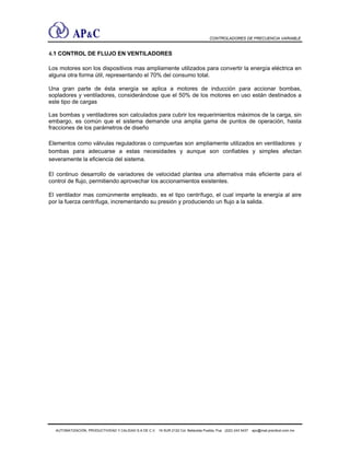 CONTROLADORES DE FRECUENCIA VARIABLE
4.1 CONTROL DE FLUJO EN VENTILADORES
Los motores son los dispositivos mas ampliamente utilizados para convertir la energía eléctrica en
alguna otra forma útil, representando el 70% del consumo total.
Una gran parte de ésta energía se aplica a motores de inducción para accionar bombas,
sopladores y ventiladores, considerándose que el 50% de los motores en uso están destinados a
este tipo de cargas
Las bombas y ventiladores son calculados para cubrir los requerimientos máximos de la carga, sin
embargo, es común que el sistema demande una amplia gama de puntos de operación, hasta
fracciones de los parámetros de diseño
Elementos como válvulas reguladoras o compuertas son ampliamente utilizados en ventiladores y
bombas para adecuarse a estas necesidades y aunque son confiables y simples afectan
severamente la eficiencia del sistema.
El continuo desarrollo de variadores de velocidad plantea una alternativa más eficiente para el
control de flujo, permitiendo aprovechar los accionamientos existentes.
El ventilador mas comúnmente empleado, es el tipo centrífugo, el cual imparte la energía al aire
por la fuerza centrífuga, incrementando su presión y produciendo un flujo a la salida.
AUTOMATIZACIÓN, PRODUCTIVIDAD Y CALIDAD S.A DE C.V. 16 SUR 2122 Col. Bellavista Puebla, Pue (222) 243 5437 apc@mail.precitool.com.mx
 
