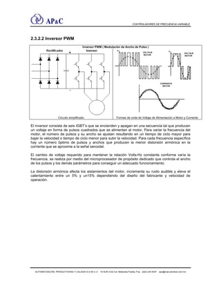 CONTROLADORES DE FRECUENCIA VARIABLE
2.3.2.2 Inversor PWM
Inversor PWM ( Modulación de Ancho de Pulso )
Circuito simplificado Formas de onda de Voltaje de Alimentación a Motor y Corriente
El inversor consiste de seis IGBT’s que se encienden y apagan en una secuencia tal que producen
un voltaje en forma de pulsos cuadrados que se alimentan al motor. Para variar la frecuencia del
motor, el número de pulsos y su ancho se ajustan resultando en un tiempo de ciclo mayor para
bajar la velocidad o tiempo de ciclo menor para subir la velocidad. Para cada frecuencia específica
hay un número óptimo de pulsos y anchos que producen la menor distorsión armónica en la
corriente que se aproxime a la señal senoidal.
El cambio de voltaje requerido para mantener la relación Volts-Hz constante conforme varía la
frecuencia, se realiza por medio del microprocesador de propósito dedicado que controla el ancho
de los pulsos y los demás parámetros para conseguir un adecuado funcionamiento.
La distorsión armónica afecta los aislamientos del motor, incrementa su ruido audible y eleva el
calentamiento entre un 5% y un15% dependiendo del diseño del fabricante y velocidad de
operación.
AUTOMATIZACIÓN, PRODUCTIVIDAD Y CALIDAD S.A DE C.V. 16 SUR 2122 Col. Bellavista Puebla, Pue (222) 243 5437 apc@mail.precitool.com.mx
 